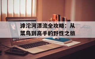 滹沱河漂流全攻略：从菜鸟到高手的野性之旅