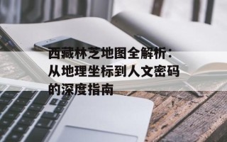 西藏林芝地图全解析：从地理坐标到人文密码的深度指南