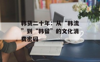 韩货二十年：从“韩流”到“韩留”的文化消费密码