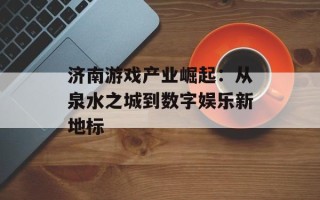 济南游戏产业崛起：从泉水之城到数字娱乐新地标