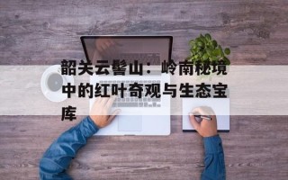 韶关云髻山：岭南秘境中的红叶奇观与生态宝库