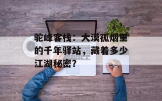 驼峰客栈：大漠孤烟里的千年驿站，藏着多少江湖秘密？
