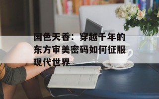 国色天香：穿越千年的东方审美密码如何征服现代世界