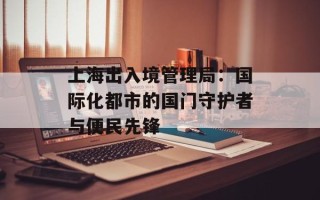 上海出入境管理局：国际化都市的国门守护者与便民先锋