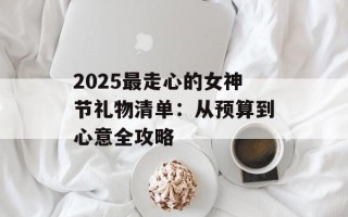 2025最走心的女神节礼物清单：从预算到心意全攻略