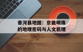香河县地图：京畿明珠的地理密码与人文肌理