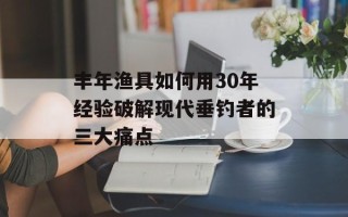 丰年渔具如何用30年经验破解现代垂钓者的三大痛点