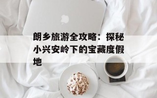 朗乡旅游全攻略：探秘小兴安岭下的宝藏度假地