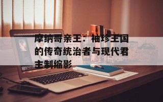 摩纳哥亲王：袖珍王国的传奇统治者与现代君主制缩影