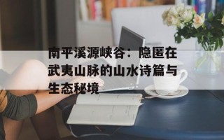 南平溪源峡谷：隐匿在武夷山脉的山水诗篇与生态秘境