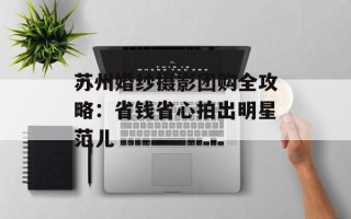 苏州婚纱摄影团购全攻略：省钱省心拍出明星范儿