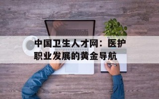 中国卫生人才网：医护职业发展的黄金导航