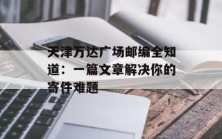 天津万达广场邮编全知道：一篇文章解决你的寄件难题