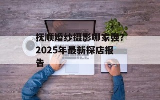 抚顺婚纱摄影哪家强？2025年最新探店报告