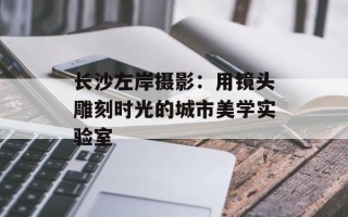 长沙左岸摄影：用镜头雕刻时光的城市美学实验室