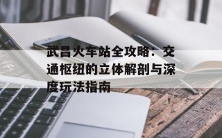 武昌火车站全攻略：交通枢纽的立体解剖与深度玩法指南