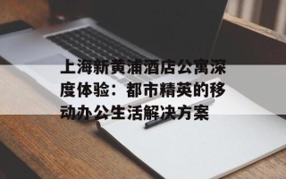 上海新黄浦酒店公寓深度体验：都市精英的移动办公生活解决方案