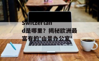 Switzerland是哪里？揭秘欧洲最富有的'山景办公室'