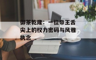 御茶乾隆：一位帝王舌尖上的权力密码与风雅执念