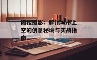 阁楼摄影：解锁城市上空的创意秘境与实战指南