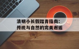 清明小长假踏青指南：传统与自然的完美邂逅