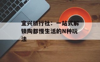 宜兴旅行社：一站式解锁陶都慢生活的N种玩法