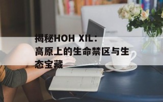 揭秘HOH XIL：高原上的生命禁区与生态宝藏