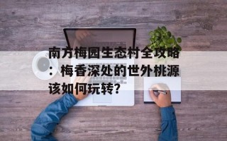南方梅园生态村全攻略：梅香深处的世外桃源该如何玩转？