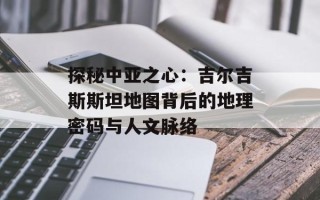 探秘中亚之心：吉尔吉斯斯坦地图背后的地理密码与人文脉络