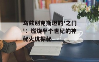 乌兹别克斯坦的'之门'：燃烧半个世纪的神秘火坑探秘