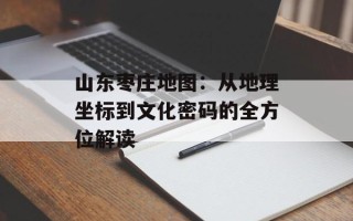 山东枣庄地图：从地理坐标到文化密码的全方位解读