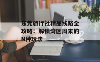 东莞旅行社精品线路全攻略：解锁湾区周末的N种玩法