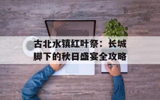 古北水镇红叶祭：长城脚下的秋日盛宴全攻略