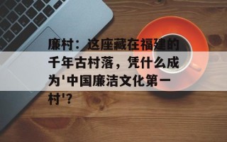 廉村：这座藏在福建的千年古村落，凭什么成为'中国廉洁文化第一村'？