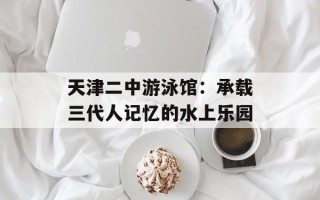天津二中游泳馆：承载三代人记忆的水上乐园