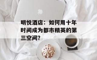 明悦酒店：如何用十年时间成为都市精英的第三空间？