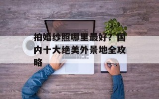 拍婚纱照哪里最好？国内十大绝美外景地全攻略
