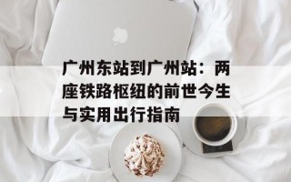 广州东站到广州站：两座铁路枢纽的前世今生与实用出行指南