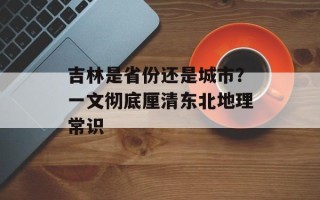 吉林是省份还是城市？一文彻底厘清东北地理常识
