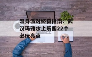 湿身派对终极指南：武汉玛雅水上乐园22个必玩亮点