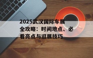 2025武汉国际车展全攻略：时间地点、必看亮点与逛展技巧