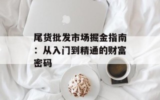 尾货批发市场掘金指南：从入门到精通的财富密码