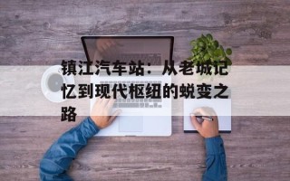 镇江汽车站：从老城记忆到现代枢纽的蜕变之路