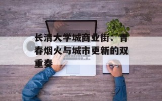 长清大学城商业街：青春烟火与城市更新的双重奏