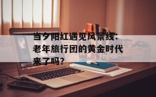 当夕阳红遇见风景线：老年旅行团的黄金时代来了吗？