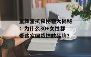 童颜堂抗衰秘籍大揭秘：为什么30+女性都爱这家国货护肤品牌？