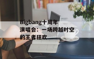 Bigbang十周年演唱会：一场跨越时空的王者狂欢