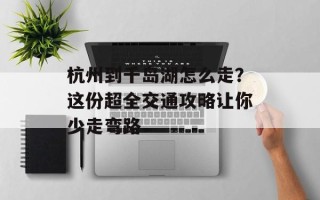 杭州到千岛湖怎么走？这份超全交通攻略让你少走弯路