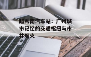 越秀南汽车站：广州城市记忆的交通枢纽与市井烟火