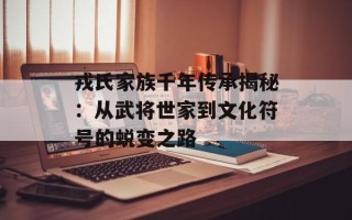 戎氏家族千年传承揭秘：从武将世家到文化符号的蜕变之路